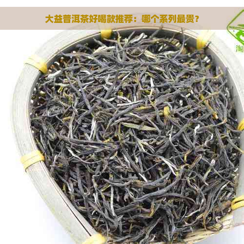 大益普洱茶好喝款推荐：哪个系列最贵？