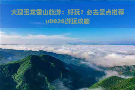 大理玉龙雪山旅游：好玩？必去景点推荐u0026游玩攻略