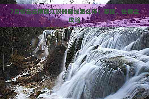 7月份去云南丽江攻略路线怎么样：游玩、住宿全攻略