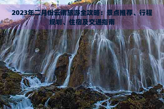 2023年二月份云南旅游全攻略：景点推荐、行程规划、住宿及交通指南