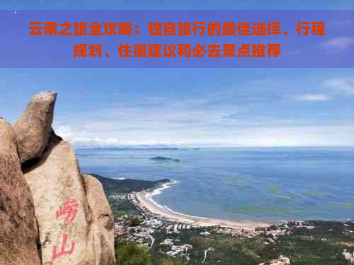 云南之旅全攻略：独自旅行的更佳选择、行程规划、住宿建议和必去景点推荐