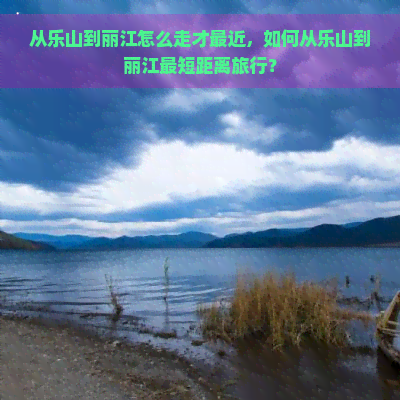 从乐山到丽江怎么走才最近，如何从乐山到丽江最短距离旅行？