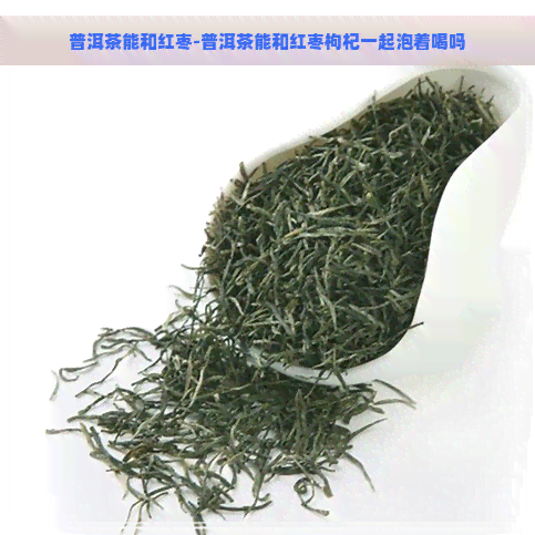 普洱茶能和红枣-普洱茶能和红枣枸杞一起泡着喝吗