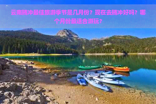 云南腾冲更佳旅游季节是几月份？现在去腾冲好吗？哪个月份最适合游玩？