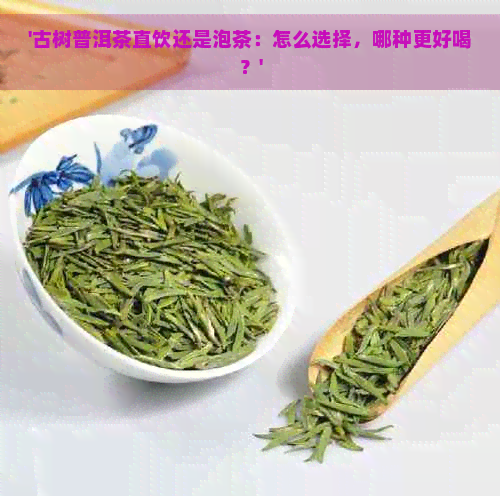 '古树普洱茶直饮还是泡茶：怎么选择，哪种更好喝？'