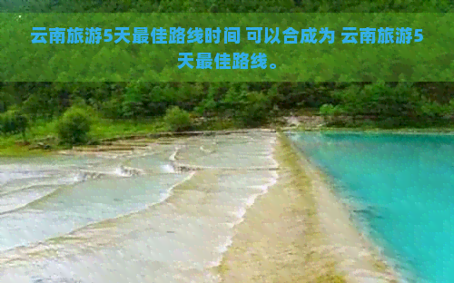 云南旅游5天更佳路线时间 可以合成为 云南旅游5天更佳路线。