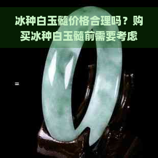 冰种白玉髓价格合理吗？购买冰种白玉髓前需要考虑的事项有哪些？