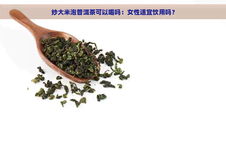 炒大米泡普洱茶可以喝吗：女性适宜饮用吗？