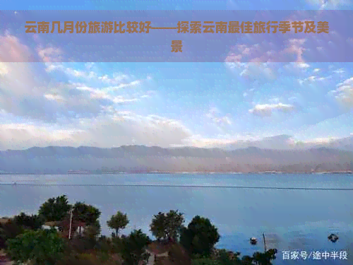 云南几月份旅游比较好——探索云南更佳旅行季节及美景