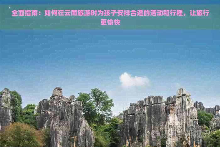 全面指南：如何在云南旅游时为孩子安排合适的活动和行程，让旅行更愉快