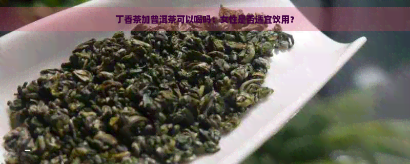 丁香茶加普洱茶可以喝吗：女性是否适宜饮用？