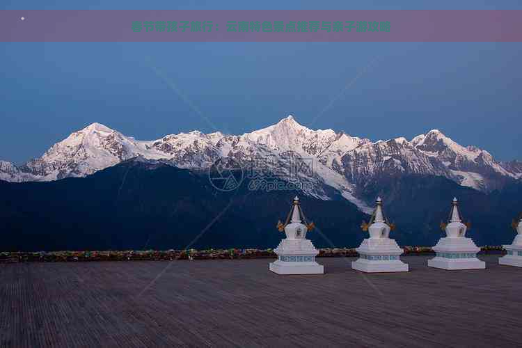 春节带孩子旅行：云南特色景点推荐与亲子游攻略