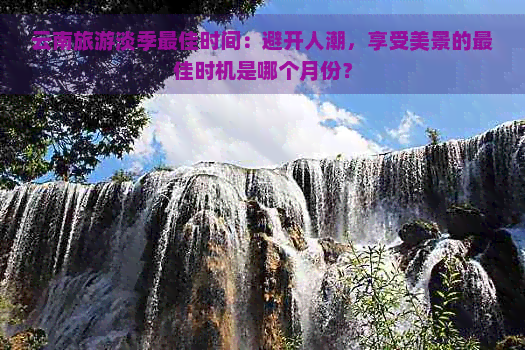 云南旅游淡季更佳时间：避开人潮，享受美景的更佳时机是哪个月份？