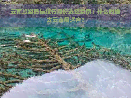 云南旅游更佳旅行月份选择指南：什么时候去云南最适合？