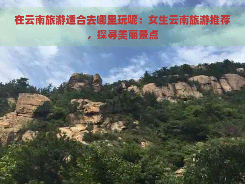 在云南旅游适合去哪里玩呢：女生云南旅游推荐，探寻美丽景点