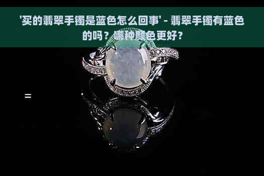 '买的翡翠手镯是蓝色怎么回事' - 翡翠手镯有蓝色的吗？哪种颜色更好？