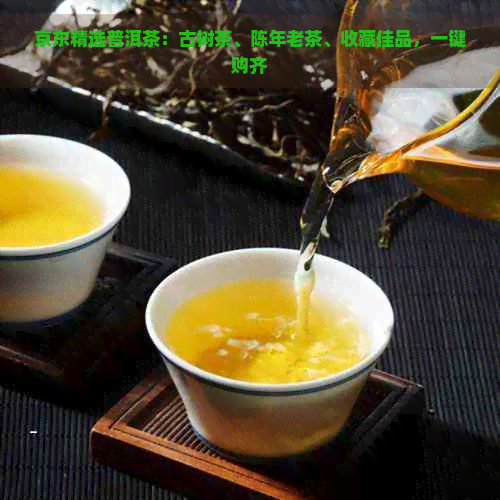 京东精选普洱茶：古树茶、陈年老茶、收藏佳品，一键购齐