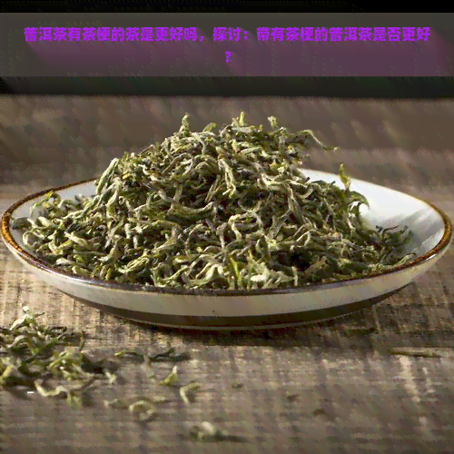 普洱茶有茶梗的茶是更好吗，探讨：带有茶梗的普洱茶是否更好？