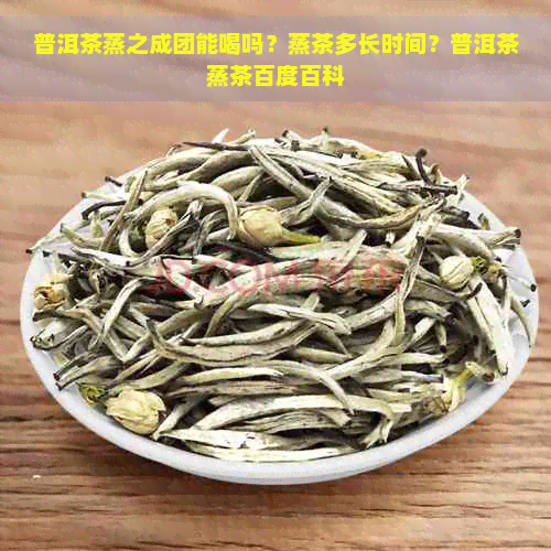 普洱茶蒸之成团能喝吗？蒸茶多长时间？普洱茶蒸茶百度百科