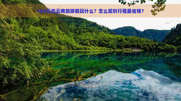 100元在云南旅游能玩什么？怎么规划行程最省钱？