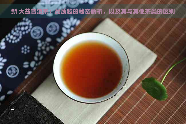 新 大益普洱茶：品质越的秘密解析，以及其与其他茶类的区别