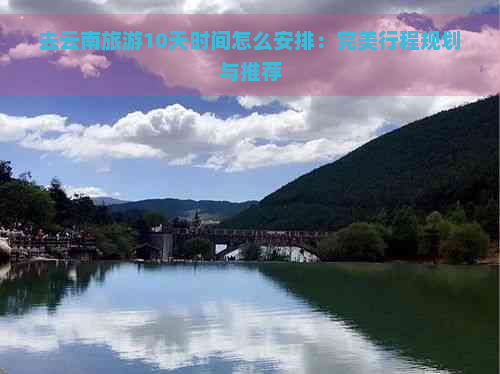 去云南旅游10天时间怎么安排：完美行程规划与推荐