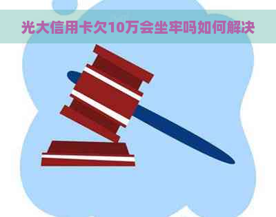 光大信用卡欠10万会坐牢吗如何解决