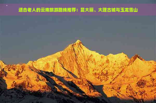 适合老人的云南旅游路线推荐：昆大丽、大理古城与玉龙雪山