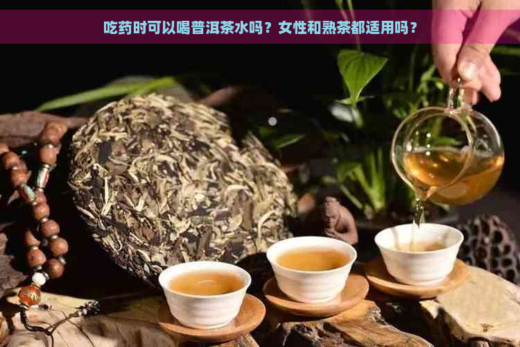 吃药时可以喝普洱茶水吗？女性和熟茶都适用吗？