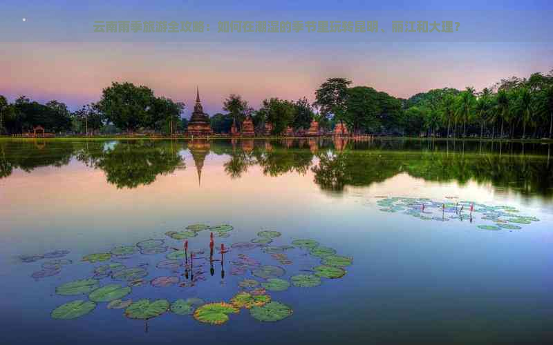 云南雨季旅游全攻略：如何在潮湿的季节里玩转昆明、丽江和大理？