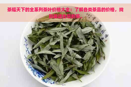 茶福天下的全系列茶叶价格大全：了解各类茶品的价格，找到最适合您的茶。