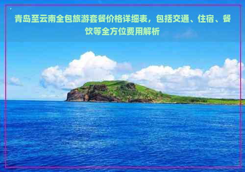 青岛至云南全包旅游套餐价格详细表，包括交通、住宿、餐饮等全方位费用解析