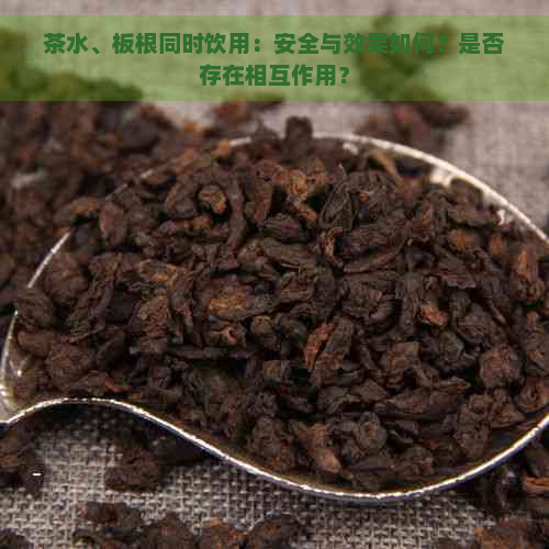 茶水、板根同时饮用：安全与效果如何？是否存在相互作用？