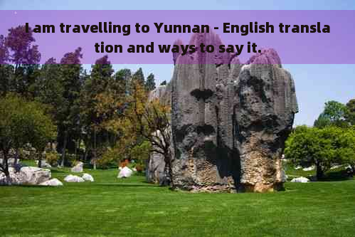 I am travelling to Yunnan - English translation and ways to say it.