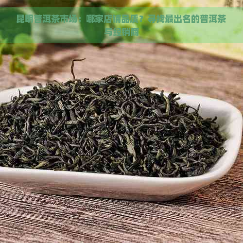 昆明普洱茶市场：哪家店铺品质？寻找最出名的普洱茶与经销商