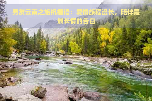 男友云南之旅祝福语：爱情旅程漫长，陪伴是最长情的告白