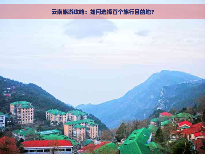 云南旅游攻略：如何选择首个旅行目的地？