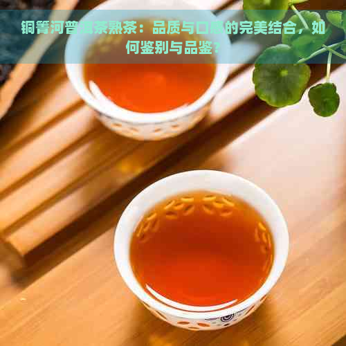 铜箐河普洱茶熟茶：品质与口感的完美结合，如何鉴别与品鉴？