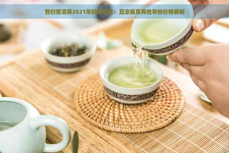 昔归普洱茶2021年价格汇总：丑念版及其他年份价格解析