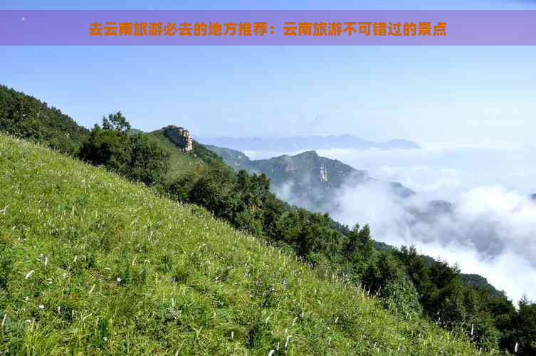 去云南旅游必去的地方推荐：云南旅游不可错过的景点