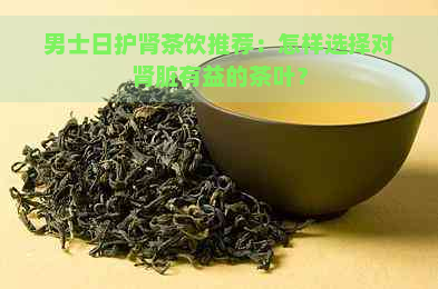 男士日护肾茶饮推荐：怎样选择对肾脏有益的茶叶？