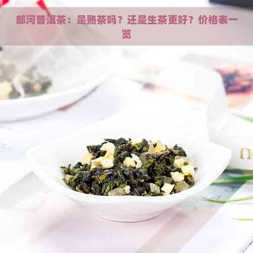 郎河普洱茶：是熟茶吗？还是生茶更好？价格表一览