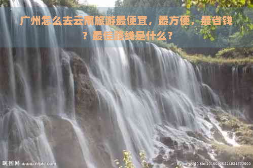 广州怎么去云南旅游更便宜，最方便，最省钱？更佳路线是什么？