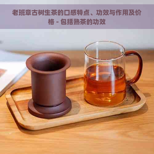 老班章古树生茶的口感特点、功效与作用及价格 - 包括熟茶的功效