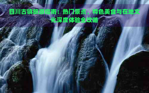 四川古镇旅游指南：热门景点、特色美食与在地文化深度体验全攻略