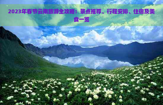 2023年春节云南旅游全攻略：景点推荐、行程安排、住宿及美食一览