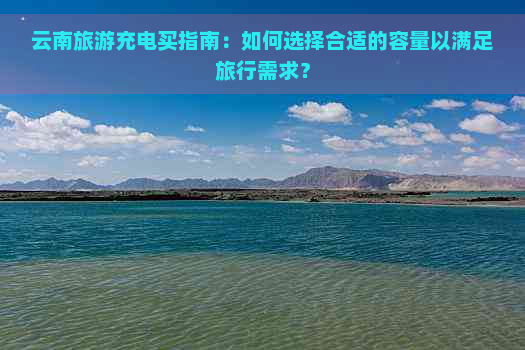 云南旅游充电买指南：如何选择合适的容量以满足旅行需求？