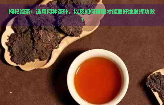 枸杞泡茶：选用何种茶叶，以及如何搭配才能更好地发挥功效？