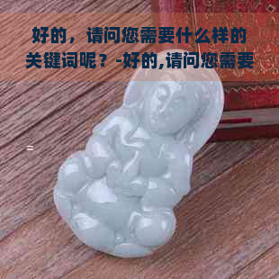 好的，请问您需要什么样的关键词呢？-好的,请问您需要什么样的关键词呢英语