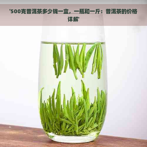 '500克普洱茶多少钱一盒，一瓶和一斤：普洱茶的价格详解'